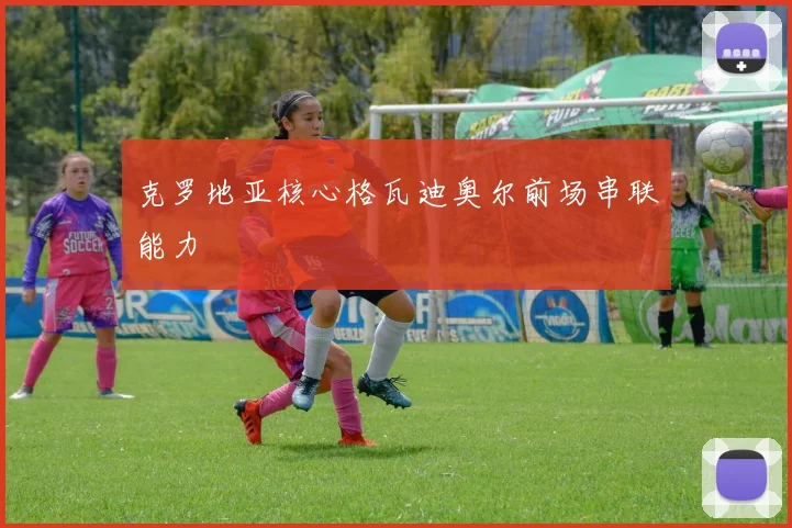 克罗地亚核心格瓦迪奥尔前场串联能力