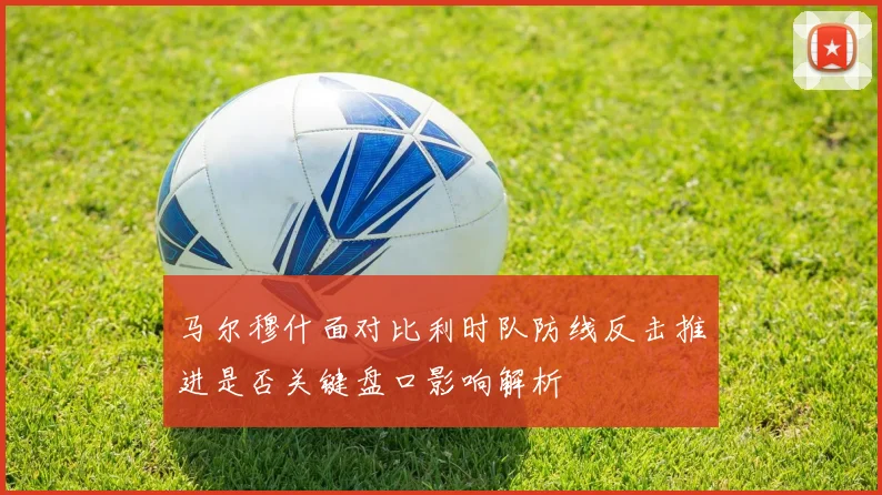 马尔穆什面对比利时队防线反击推进是否关键盘口影响解析