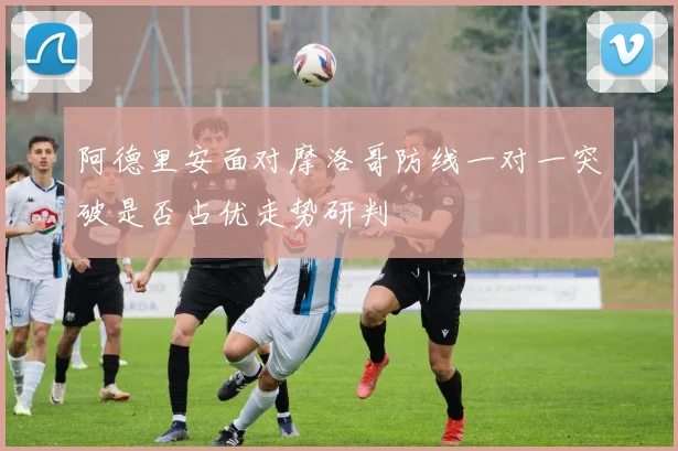 阿德里安面对摩洛哥防线一对一突破是否占优走势研判