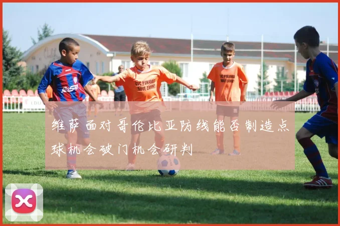 维萨面对哥伦比亚防线能否制造点球机会破门机会研判