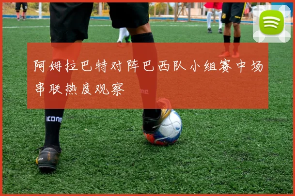 阿姆拉巴特对阵巴西队小组赛中场串联热度观察