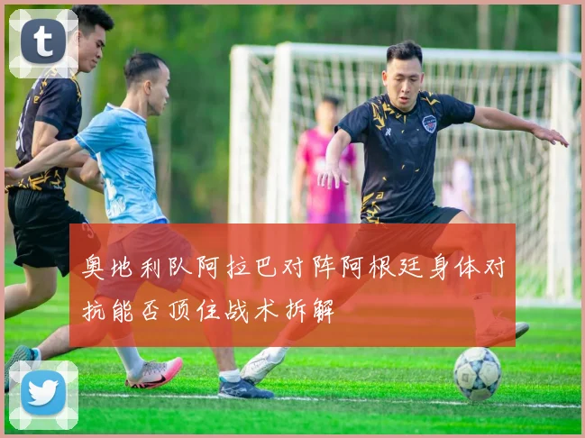 奥地利队阿拉巴对阵阿根廷身体对抗能否顶住战术拆解
