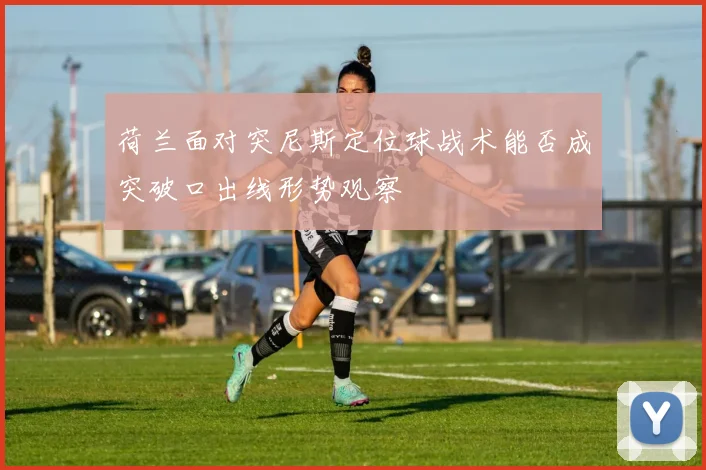 荷兰面对突尼斯定位球战术能否成突破口出线形势观察
