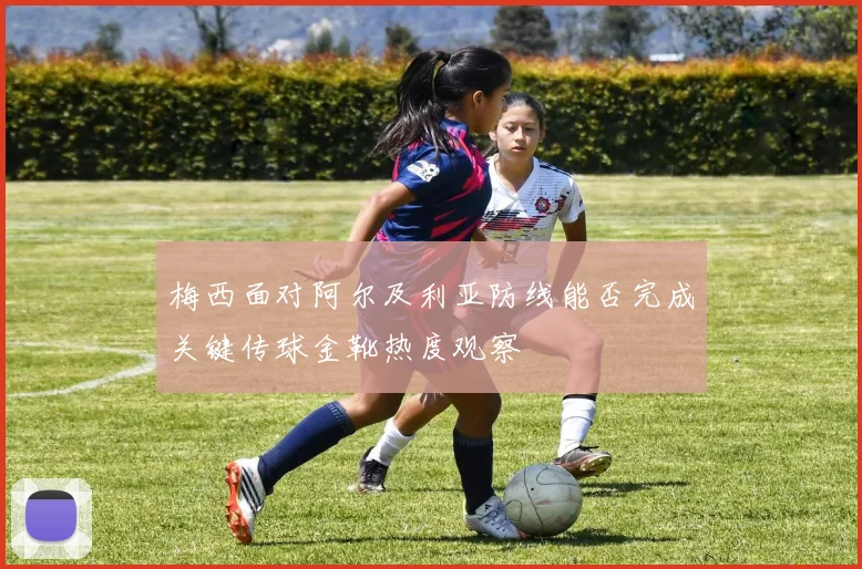 梅西面对阿尔及利亚防线能否完成关键传球金靴热度观察