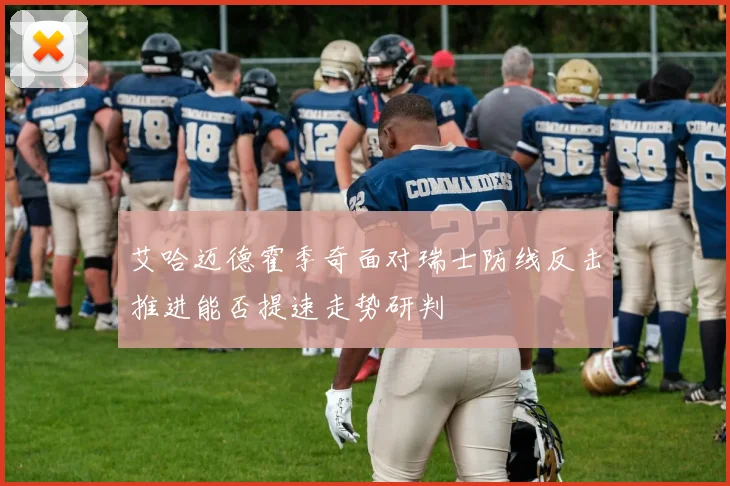 艾哈迈德霍季奇面对瑞士防线反击推进能否提速走势研判