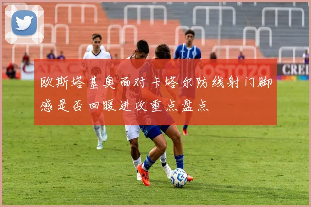 欧斯塔基奥面对卡塔尔防线射门脚感是否回暖进攻重点盘点