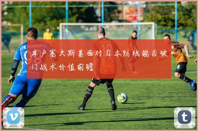 库卢塞夫斯基面对日本防线能否破门战术价值前瞻