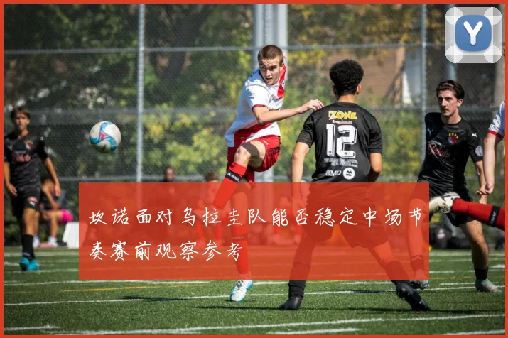 坎诺面对乌拉圭队能否稳定中场节奏赛前观察参考