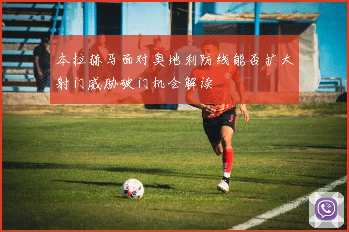 本拉赫马面对奥地利防线能否扩大射门威胁破门机会解读
