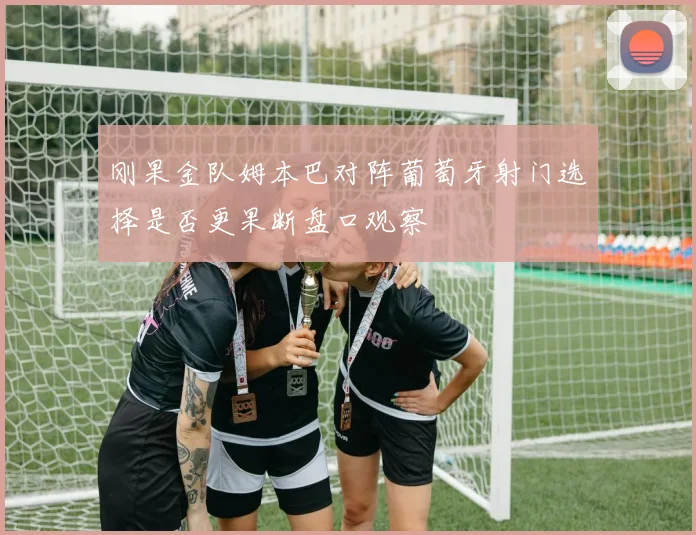 刚果金队姆本巴对阵葡萄牙射门选择是否更果断盘口观察