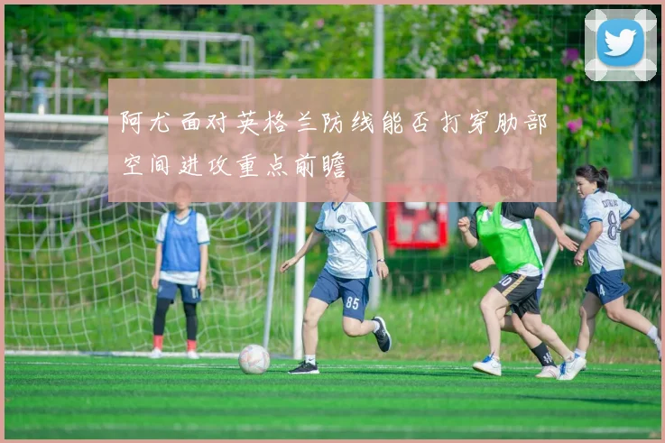 阿尤面对英格兰防线能否打穿肋部空间进攻重点前瞻