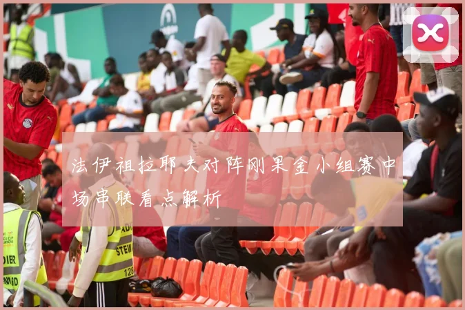 法伊祖拉耶夫对阵刚果金小组赛中场串联看点解析