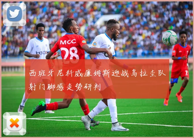 西班牙尼科威廉姆斯迎战乌拉圭队射门脚感走势研判