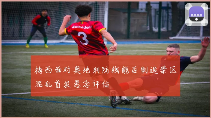 梅西面对奥地利防线能否制造禁区混乱首发悬念评估