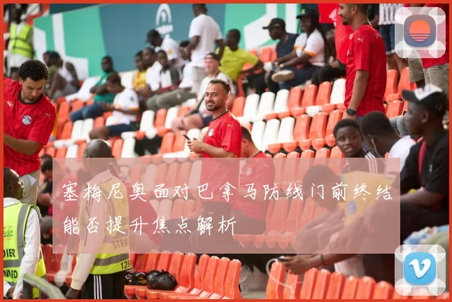 塞梅尼奥面对巴拿马防线门前终结能否提升焦点解析
