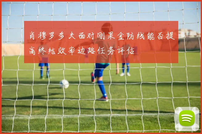 肖穆罗多夫面对刚果金防线能否提高终结效率边路任务评估