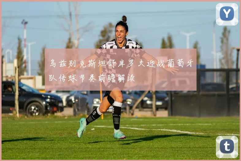 乌兹别克斯坦舒库罗夫迎战葡萄牙队传球节奏前瞻解读