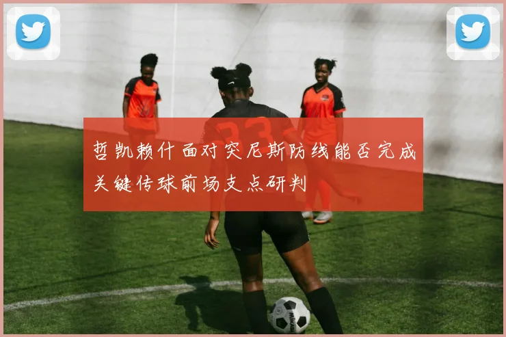 哲凯赖什面对突尼斯防线能否完成关键传球前场支点研判
