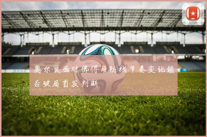 奥尔莫面对佛得角防线节奏变化能否破局首发判断