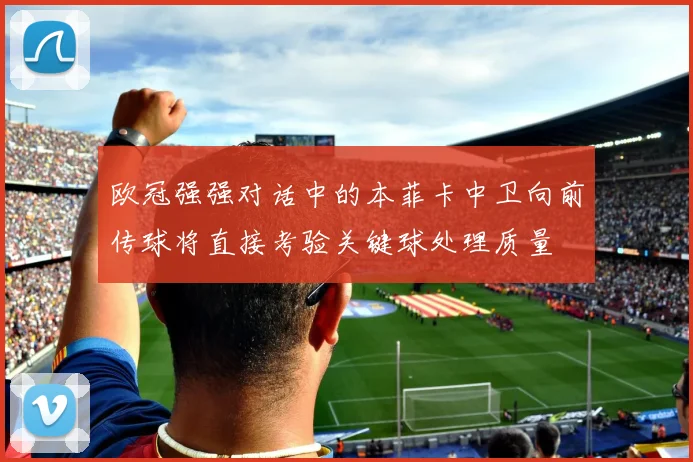 欧冠强强对话中的本菲卡中卫向前传球将直接考验关键球处理质量