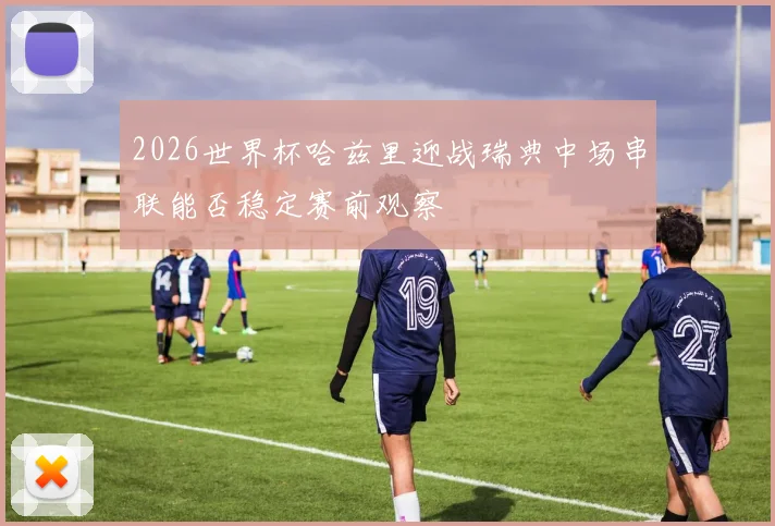 2026世界杯哈兹里迎战瑞典中场串联能否稳定赛前观察