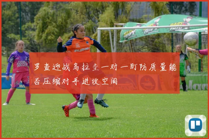 罗查迎战乌拉圭一对一盯防质量能否压缩对手进攻空间