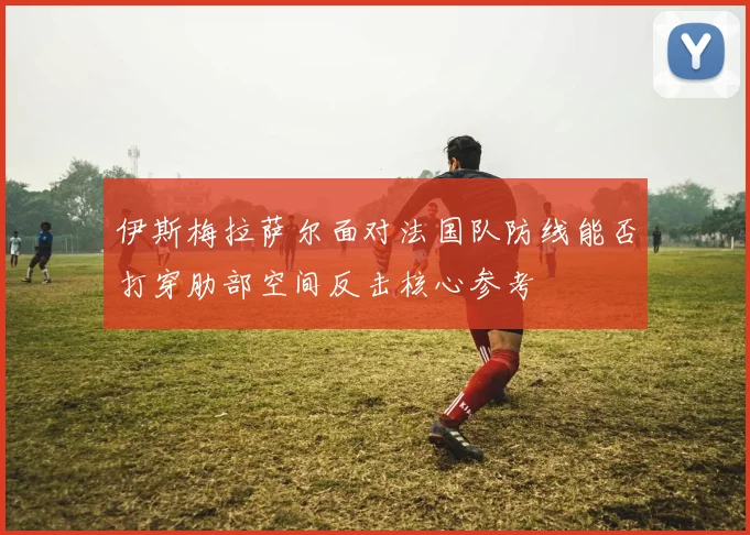 伊斯梅拉萨尔面对法国队防线能否打穿肋部空间反击核心参考