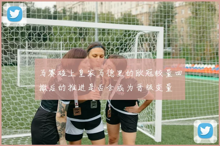马赛碰上皇家马德里的欧冠较量回撤后的推进是否会成为晋级变量