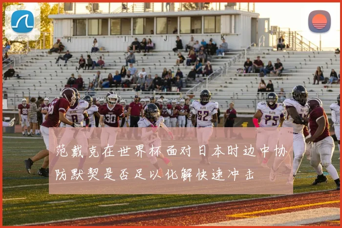 范戴克在世界杯面对日本时边中协防默契是否足以化解快速冲击