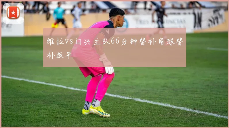 维拉vs门兴主队66分钟替补角球替补扳平