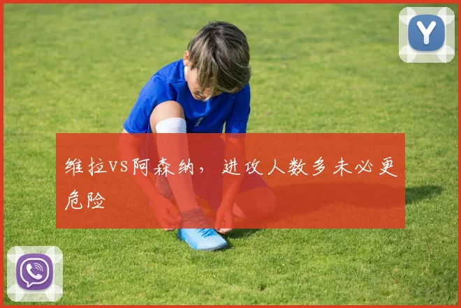 维拉vs阿森纳，进攻人数多未必更危险