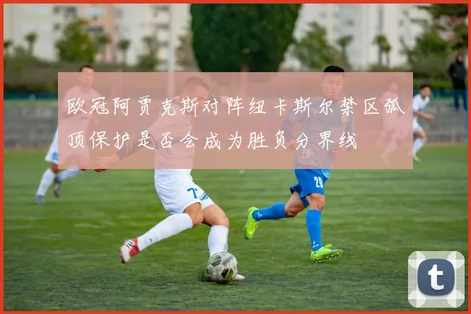 欧冠阿贾克斯对阵纽卡斯尔禁区弧顶保护是否会成为胜负分界线