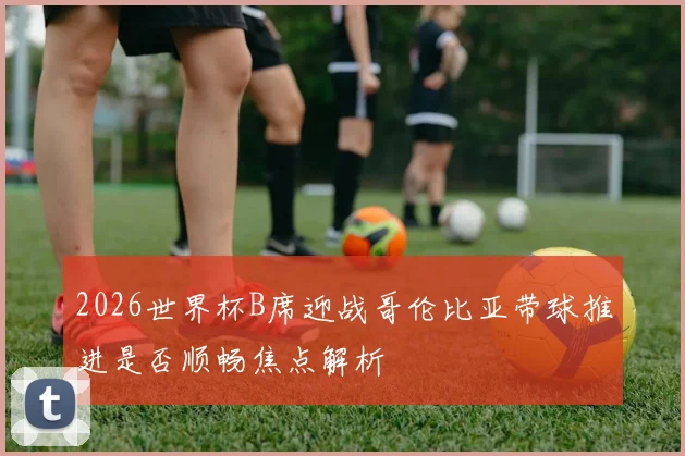 2026世界杯B席迎战哥伦比亚带球推进是否顺畅焦点解析