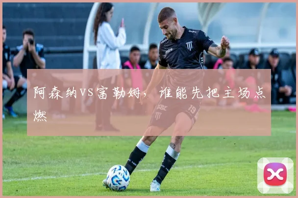 阿森纳vs富勒姆，谁能先把主场点燃