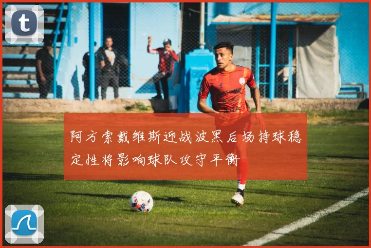 阿方索戴维斯迎战波黑后场持球稳定性将影响球队攻守平衡
