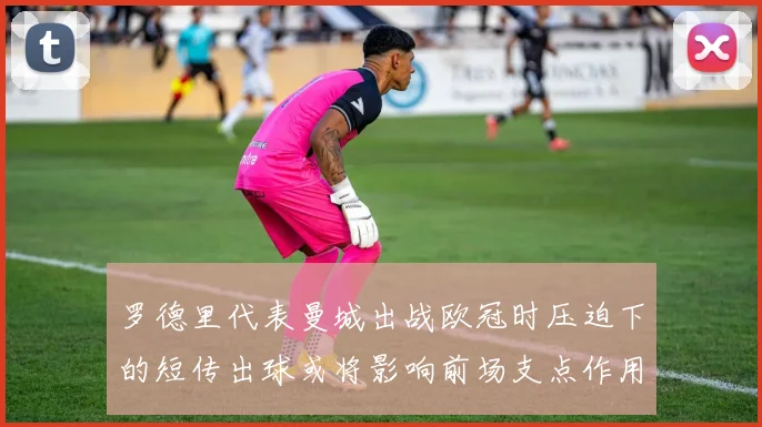 罗德里代表曼城出战欧冠时压迫下的短传出球或将影响前场支点作用