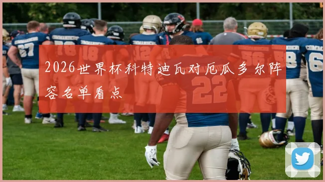 2026世界杯科特迪瓦对厄瓜多尔阵容名单看点