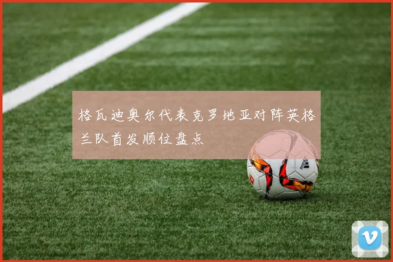 格瓦迪奥尔代表克罗地亚对阵英格兰队首发顺位盘点