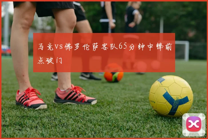 马竞vs佛罗伦萨客队65分钟中锋前点破门