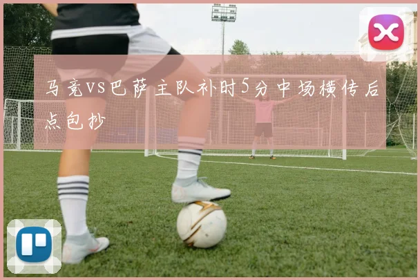 马竞vs巴萨主队补时5分中场横传后点包抄