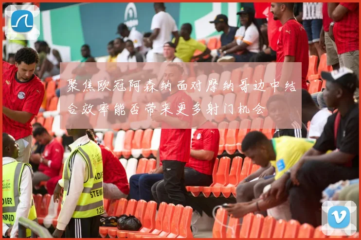聚焦欧冠阿森纳面对摩纳哥边中结合效率能否带来更多射门机会