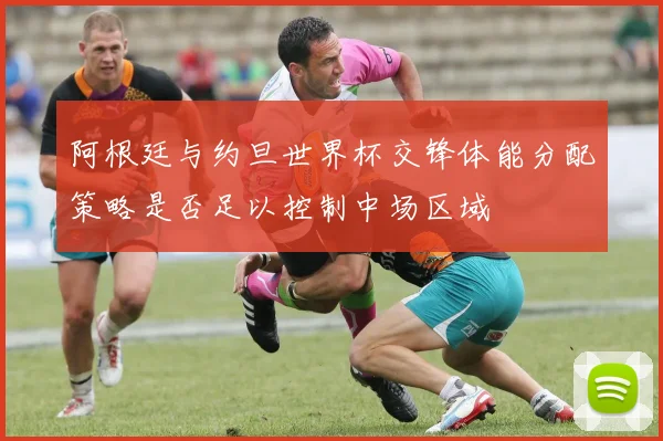 阿根廷与约旦世界杯交锋体能分配策略是否足以控制中场区域