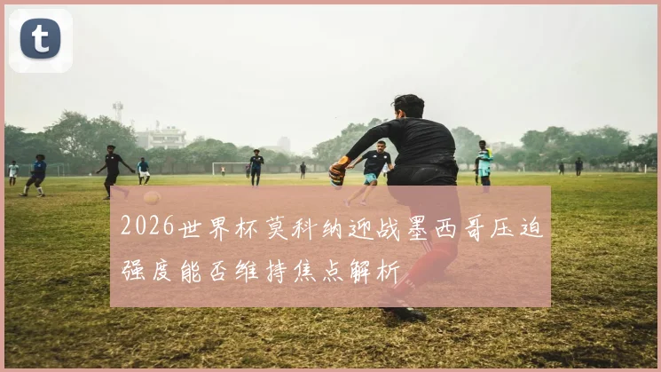 2026世界杯莫科纳迎战墨西哥压迫强度能否维持焦点解析