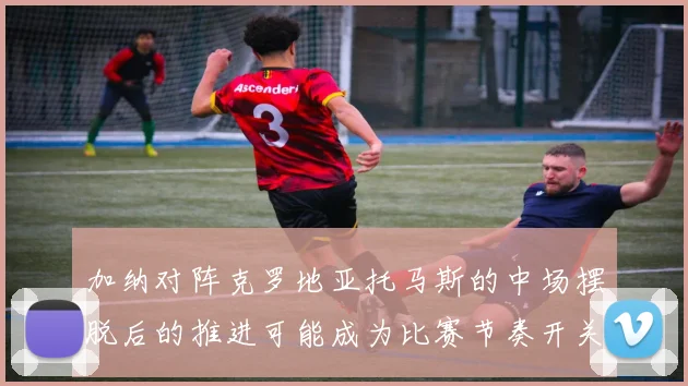 加纳对阵克罗地亚托马斯的中场摆脱后的推进可能成为比赛节奏开关