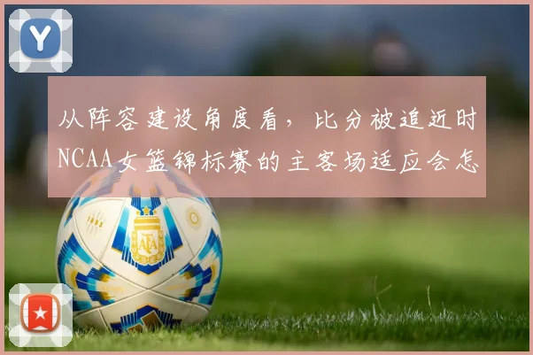 从阵容建设角度看，比分被追近时NCAA女篮锦标赛的主客场适应会怎样变化