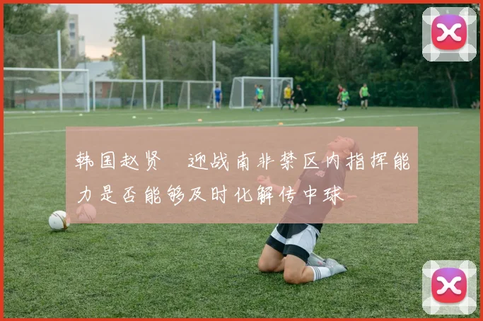 韩国赵贤祐迎战南非禁区内指挥能力是否能够及时化解传中球