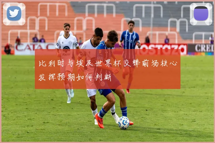 比利时与埃及世界杯交锋前场核心发挥预期如何判断