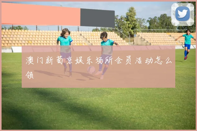 澳门新萄京娱乐场所会员活动怎么领