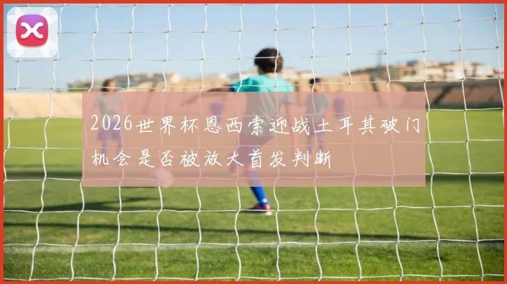 2026世界杯恩西索迎战土耳其破门机会是否被放大首发判断
