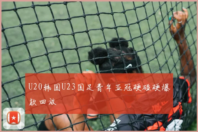 U20韩国U23国足青年亚冠硬碰硬爆款回放